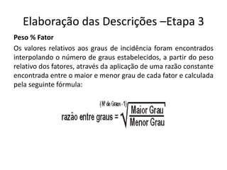 Elaboração das Descrições –Etapa 3
Peso % Fator
Os valores relativos aos graus de incidência foram encontrados
interpolando o número de graus estabelecidos, a partir do peso
relativo dos fatores, através da aplicação de uma razão constante
encontrada entre o maior e menor grau de cada fator e calculada
pela seguinte fórmula:
 