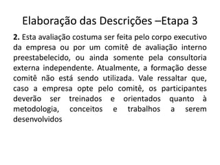 Elaboração das Descrições –Etapa 3
2. Esta avaliação costuma ser feita pelo corpo executivo
da empresa ou por um comitê de avaliação interno
preestabelecido, ou ainda somente pela consultoria
externa independente. Atualmente, a formação desse
comitê não está sendo utilizada. Vale ressaltar que,
caso a empresa opte pelo comitê, os participantes
deverão ser treinados e orientados quanto à
metodologia, conceitos e trabalhos a serem
desenvolvidos
 