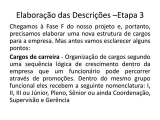Elaboração das Descrições –Etapa 3
Chegamos à Fase F do nosso projeto e, portanto,
precisamos elaborar uma nova estrutura de cargos
para a empresa. Mas antes vamos esclarecer alguns
pontos:
Cargos de carreira - Organização de cargos segundo
uma sequência lógica de crescimento dentro da
empresa que um funcionário pode percorrer
através de promoções. Dentro do mesmo grupo
funcional eles recebem a seguinte nomenclatura: I,
II, III ou Júnior, Pleno, Sênior ou ainda Coordenação,
Supervisão e Gerência
 