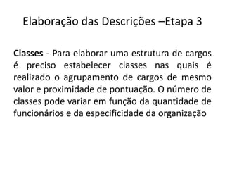 Elaboração das Descrições –Etapa 3
Classes - Para elaborar uma estrutura de cargos
é preciso estabelecer classes nas quais é
realizado o agrupamento de cargos de mesmo
valor e proximidade de pontuação. O número de
classes pode variar em função da quantidade de
funcionários e da especificidade da organização
 