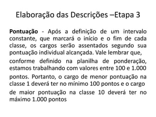 Elaboração das Descrições –Etapa 3
Pontuação - Após a definição de um intervalo
constante, que marcará o início e o fim de cada
classe, os cargos serão assentados segundo sua
pontuação individual alcançada. Vale lembrar que,
conforme definido na planilha de ponderação,
estamos trabalhando com valores entre 100 e 1.000
pontos. Portanto, o cargo de menor pontuação na
classe 1 deverá ter no mínimo 100 pontos e o cargo
de maior pontuação na classe 10 deverá ter no
máximo 1.000 pontos
 