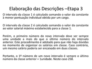 Elaboração das Descrições –Etapa 3
O intervalo da classe 1 é calculado somando o valor da constante
à menor pontuação individual obtida por um cargo.
O intervalo da classe 2 é calculado somando o valor da constante
ao valor salarial máximo estabelecido para a classe 1.
Porém, o primeiro número do novo intervalo deve ser sempre
uma unidade a mais do que o último número do intervalo
anterior. Este procedimento é adotado para que não haja dúvidas
no momento de organizar os salários em classe. Caso contrário,
um mesmo salário poderia ser encaixado em duas classes.
Portanto, o 1º número de um novo intervalo é sempre o último
número da classe anterior + 1unidade. Neste caso 258.
 