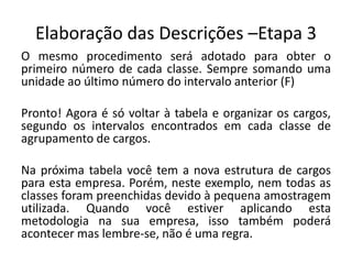 Elaboração das Descrições –Etapa 3
O mesmo procedimento será adotado para obter o
primeiro número de cada classe. Sempre somando uma
unidade ao último número do intervalo anterior (F)
Pronto! Agora é só voltar à tabela e organizar os cargos,
segundo os intervalos encontrados em cada classe de
agrupamento de cargos.
Na próxima tabela você tem a nova estrutura de cargos
para esta empresa. Porém, neste exemplo, nem todas as
classes foram preenchidas devido à pequena amostragem
utilizada. Quando você estiver aplicando esta
metodologia na sua empresa, isso também poderá
acontecer mas lembre-se, não é uma regra.
 