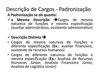 Descrição de Cargos - Padronização
A Padronização se dá quanto:
a Mesma Descrição Cargos de mesma
natureza de funções e mesma especificação
(auxiliar administrativo, assistente administrativo)
Descrição Distinta 
• Cargos de mesma natureza de funções e
diferente especificação (Ex.: auxiliar financeiro,
assistente de recursos humanos)
• Cargos de diferente natureza de funções e
mesma especificação (Ex.: Analista de Recursos
Humanos Júnior, Analista Financeiro Júnior,
Analista de Logística Júnior)
 