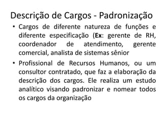 Descrição de Cargos - Padronização
• Cargos de diferente natureza de funções e
diferente especificação (Ex: gerente de RH,
coordenador de atendimento, gerente
comercial, analista de sistemas sênior
• Profissional de Recursos Humanos, ou um
consultor contratado, que faz a elaboração da
descrição dos cargos. Ele realiza um estudo
analítico visando padronizar e nomear todos
os cargos da organização
 