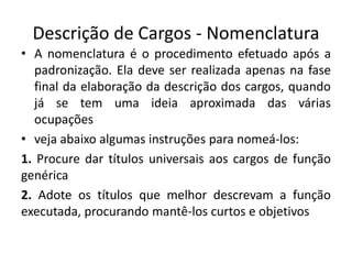 Descrição de Cargos - Nomenclatura
• A nomenclatura é o procedimento efetuado após a
padronização. Ela deve ser realizada apenas na fase
final da elaboração da descrição dos cargos, quando
já se tem uma ideia aproximada das várias
ocupações
• veja abaixo algumas instruções para nomeá-los:
1. Procure dar títulos universais aos cargos de função
genérica
2. Adote os títulos que melhor descrevam a função
executada, procurando mantê-los curtos e objetivos
 