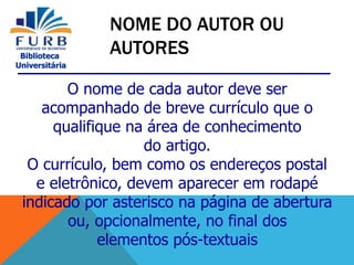 Biblioteca
Universitária
O nome de cada autor deve ser
acompanhado de breve currículo que o
qualifique na área de conhecimento
do artigo.
O currículo, bem como os endereços postal
e eletrônico, devem aparecer em rodapé
indicado por asterisco na página de abertura
ou, opcionalmente, no final dos
elementos pós-textuais
NOME DO AUTOR OU
AUTORES
 