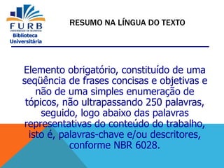 Biblioteca
Universitária
Elemento obrigatório, constituído de uma
seqüência de frases concisas e objetivas e
não de uma simples enumeração de
tópicos, não ultrapassando 250 palavras,
seguido, logo abaixo das palavras
representativas do conteúdo do trabalho,
isto é, palavras-chave e/ou descritores,
conforme NBR 6028.
RESUMO NA LÍNGUA DO TEXTO
 