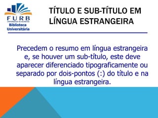 Biblioteca
Universitária
Precedem o resumo em língua estrangeira
e, se houver um sub-título, este deve
aparecer diferenciado tipograficamente ou
separado por dois-pontos (:) do título e na
língua estrangeira.
TÍTULO E SUB-TÍTULO EM
LÍNGUA ESTRANGEIRA
 