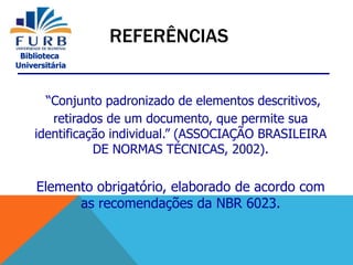 Biblioteca
Universitária
“Conjunto padronizado de elementos descritivos,
retirados de um documento, que permite sua
identificação individual.” (ASSOCIAÇÃO BRASILEIRA
DE NORMAS TÉCNICAS, 2002).
Elemento obrigatório, elaborado de acordo com
as recomendações da NBR 6023.
REFERÊNCIAS
 