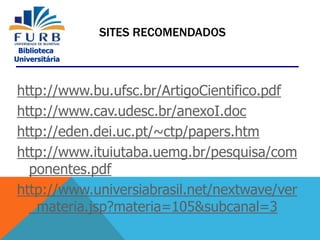 Biblioteca
Universitária
SITES RECOMENDADOS
http://www.bu.ufsc.br/ArtigoCientifico.pdf
http://www.cav.udesc.br/anexoI.doc
http://eden.dei.uc.pt/~ctp/papers.htm
http://www.ituiutaba.uemg.br/pesquisa/com
ponentes.pdf
http://www.universiabrasil.net/nextwave/ver
_materia.jsp?materia=105&subcanal=3
 