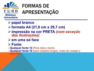 Biblioteca
Universitária
FORMAS DE
APRESENTAÇÃO
 papel branco
 formato A4 (21,0 cm x 29,7 cm)
 impressão na cor PRETA (com exceção
das ilustrações)
 em uma só face
 Fonte
Qualquer fonte 12 (Para todo o texto)
Qualquer fonte 10 (para citações longas, notas de rodapé e
legendas)
 