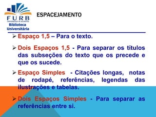 Biblioteca
Universitária
ESPACEJAMENTO
 Espaço 1,5 – Para o texto.
 Dois Espaços 1,5 - Para separar os títulos
das subseções do texto que os precede e
que os sucede.
 Espaço Simples - Citações longas, notas
de rodapé, referências, legendas das
ilustrações e tabelas.
 Dois Espaços Simples - Para separar as
referências entre si.
 