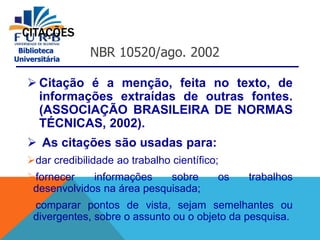 Biblioteca
Universitária
CITAÇÕES
 Citação é a menção, feita no texto, de
informações extraídas de outras fontes.
(ASSOCIAÇÃO BRASILEIRA DE NORMAS
TÉCNICAS, 2002).
 As citações são usadas para:
dar credibilidade ao trabalho científico;
fornecer informações sobre os trabalhos
desenvolvidos na área pesquisada;
comparar pontos de vista, sejam semelhantes ou
divergentes, sobre o assunto ou o objeto da pesquisa.
NBR 10520/ago. 2002
 