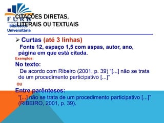 Biblioteca
Universitária
CITAÇÕES DIRETAS,
LITERAIS OU TEXTUAIS
 Curtas (até 3 linhas)
Fonte 12, espaço 1,5 com aspas, autor, ano,
página em que está citada.
Exemplos:
No texto:
De acordo com Ribeiro (2001, p. 39) “[...] não se trata
de um procedimento participativo [...]”
OU
Entre parênteses:
“[...] não se trata de um procedimento participativo [...]”
(RIBEIRO, 2001, p. 39).
 