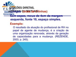 Biblioteca
Universitária
CITAÇÕES DIRETAS,
LITERAIS OU TEXTUAIS
 Longas (mais de 3 linhas)
Sem aspas, recuo de 4cm da margem
esquerda, fonte 10, espaço simples.
Exemplo:
O resultado da atuação do profissional de RH no
papel de agente de mudança, é a criação de
uma organização renovada, através da geração
de capacidades para a mudança. (REZENDE,
2003, p. 245).
 