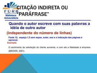 Biblioteca
Universitária
CITAÇÃO INDIRETA OU
“PARÁFRASE”
Quando o autor escreve com suas palavras a
idéia de outro autor
(independente do número de linhas)
Fonte 12, espaço 1,5 sem aspas, autor, ano e a indicação das páginas é
opcional.
Exemplo:
O sentimento de satisfação do cliente aumenta, e com ele a fidelidade à empresa
(BROWN, 2001).
 