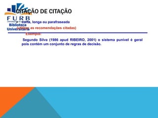Biblioteca
Universitária
CITAÇÃO DE CITAÇÃO
 curta, longa ou parafraseada
(utilizar as recomendações citadas)
Exemplo:
Segundo Silva (1986 apud RIBEIRO, 2001) o sistema punível é geral
pois contém um conjunto de regras de decisão.
 