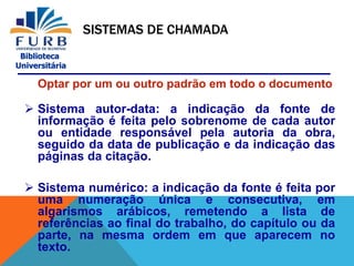 Biblioteca
Universitária
SISTEMAS DE CHAMADA
Optar por um ou outro padrão em todo o documento
 Sistema autor-data: a indicação da fonte de
informação é feita pelo sobrenome de cada autor
ou entidade responsável pela autoria da obra,
seguido da data de publicação e da indicação das
páginas da citação.
 Sistema numérico: a indicação da fonte é feita por
uma numeração única e consecutiva, em
algarismos arábicos, remetendo a lista de
referências ao final do trabalho, do capítulo ou da
parte, na mesma ordem em que aparecem no
texto.
 