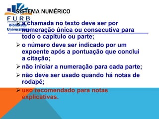 Biblioteca
Universitária
SISTEMA NUMÉRICO
 a chamada no texto deve ser por
numeração única ou consecutiva para
todo o capítulo ou parte;
 o número deve ser indicado por um
expoente após a pontuação que conclui
a citação;
 não iniciar a numeração para cada parte;
 não deve ser usado quando há notas de
rodapé;
 uso recomendado para notas
explicativas.
 