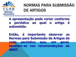 Biblioteca
Universitária
A apresentação pode variar conforme
o periódico ao qual o artigo é
submetido.
Então, é importante observar as
Normas para Submissão de Artigos de
cada periódico que, em geral,
baseiam-se nas recomendações da
ABNT.
NORMAS PARA SUBMISSÃO
DE ARTIGOS
 
