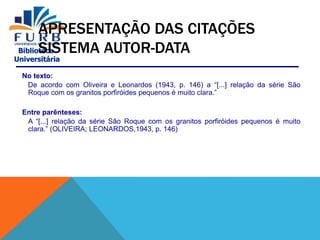 Biblioteca
Universitária
APRESENTAÇÃO DAS CITAÇÕES
SISTEMA AUTOR-DATA
No texto:
De acordo com Oliveira e Leonardos (1943, p. 146) a “[...] relação da série São
Roque com os granitos porfiróides pequenos é muito clara.”
Entre parênteses:
A “[...] relação da série São Roque com os granitos porfiróides pequenos é muito
clara.” (OLIVEIRA; LEONARDOS,1943, p. 146)
 