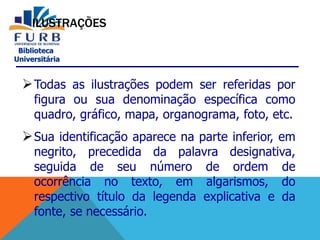 Biblioteca
Universitária
ILUSTRAÇÕES
Todas as ilustrações podem ser referidas por
figura ou sua denominação específica como
quadro, gráfico, mapa, organograma, foto, etc.
Sua identificação aparece na parte inferior, em
negrito, precedida da palavra designativa,
seguida de seu número de ordem de
ocorrência no texto, em algarismos, do
respectivo título da legenda explicativa e da
fonte, se necessário.
 