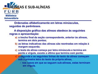 Biblioteca
Universitária
ALÍNEAS E SUB-ALÍNEAS
Ordenadas alfabeticamente em letras minúsculas,
seguidas de parênteses.
A disposição gráfica das alíneas obedece às seguintes
regras e apresentação:
a) o trecho final da seção correspondente, anterior às alíneas,
termina em dois pontos;
b) as letras indicativas das alíneas são reentradas em relação à
margem esquerda;
c) o texto da alínea começa por letra minúscula e termina em
ponto e vírgula, exceto a última que termina com ponto;
d) a segunda e as seguintes linhas do texto da alínea começam
sob a primeira letra do texto da própria alínea,
- nos casos em que se seguem sub-alíneas, estas terminam
em vírgula.
 