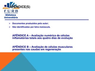 Biblioteca
Universitária
APÊNDICE(S)
 Documentos produzidos pelo autor;
 São identificados por letra maiúscula.
APÊNDICE A – Avaliação numérica de células
inflamatórias totais aos quatro dias de evolução
APÊNDICE B – Avaliação de células musculares
presentes nas caudas em regeneração
 