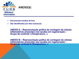 Biblioteca
Universitária
ANEXO(S)
 Documentos trazidos de fora;
 São identificados por letra maiúscula.
ANEXO A – Representação gráfica de contagem de células
inflamatórias presentes nas caudas em regeneração –
Grupo de controle I (Temperatura...)
ANEXO B – Representação gráfica de contagem de células
inflamatórias presentes nas caudas em regeneração –
Grupo de controle II (Temperatura...)
 