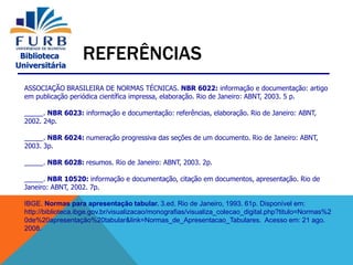 Biblioteca
Universitária
REFERÊNCIAS
ASSOCIAÇÃO BRASILEIRA DE NORMAS TÉCNICAS. NBR 6022: informação e documentação: artigo
em publicação periódica científica impressa, elaboração. Rio de Janeiro: ABNT, 2003. 5 p.
_____. NBR 6023: informação e documentação: referências, elaboração. Rio de Janeiro: ABNT,
2002. 24p.
_____. NBR 6024: numeração progressiva das seções de um documento. Rio de Janeiro: ABNT,
2003. 3p.
_____. NBR 6028: resumos. Rio de Janeiro: ABNT, 2003. 2p.
_____. NBR 10520: informação e documentação, citação em documentos, apresentação. Rio de
Janeiro: ABNT, 2002. 7p.
IBGE. Normas para apresentação tabular. 3.ed. Rio de Janeiro, 1993. 61p. Disponível em:
http://biblioteca.ibge.gov.br/visualizacao/monografias/visualiza_colecao_digital.php?titulo=Normas%2
0de%20apresentação%20tabular&link=Normas_de_Apresentacao_Tabulares. Acesso em: 21 ago.
2008.
 