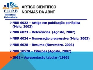 Biblioteca
Universitária
NBR 6022 – Artigo em publicação periódica
(Maio, 2003)
NBR 6023 – Referências (Agosto, 2002)
NBR 6024 – Numeração progressiva (Maio, 2003)
NBR 6028 – Resumo (Novembro, 2003)
NBR 10520 – Citações (Agosto, 2002)
IBGE – Apresentação tabular (1993)
ARTIGO CIENTÍFICO
NORMAS DA ABNT
 