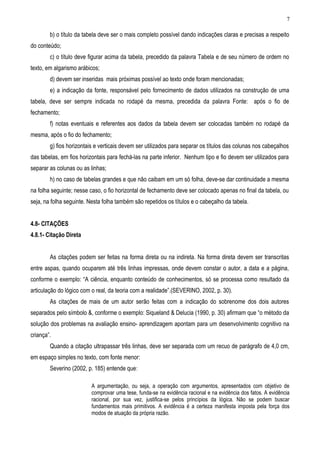 b) o título da tabela deve ser o mais completo possível dando indicações claras e precisas a respeito
do conteúdo;
c) o título deve figurar acima da tabela, precedido da palavra Tabela e de seu número de ordem no
texto, em algarismo arábicos;
d) devem ser inseridas mais próximas possível ao texto onde foram mencionadas;
e) a indicação da fonte, responsável pelo fornecimento de dados utilizados na construção de uma
tabela, deve ser sempre indicada no rodapé da mesma, precedida da palavra Fonte: após o fio de
fechamento;
f) notas eventuais e referentes aos dados da tabela devem ser colocadas também no rodapé da
mesma, após o fio do fechamento;
g) fios horizontais e verticais devem ser utilizados para separar os títulos das colunas nos cabeçalhos
das tabelas, em fios horizontais para fechá-las na parte inferior. Nenhum tipo e fio devem ser utilizados para
separar as colunas ou as linhas;
h) no caso de tabelas grandes e que não caibam em um só folha, deve-se dar continuidade a mesma
na folha seguinte; nesse caso, o fio horizontal de fechamento deve ser colocado apenas no final da tabela, ou
seja, na folha seguinte. Nesta folha também são repetidos os títulos e o cabeçalho da tabela.
4.8- CITAÇÕES
4.8.1- Citação Direta
As citações podem ser feitas na forma direta ou na indireta. Na forma direta devem ser transcritas
entre aspas, quando ocuparem até três linhas impressas, onde devem constar o autor, a data e a página,
conforme o exemplo: “A ciência, enquanto conteúdo de conhecimentos, só se processa como resultado da
articulação do lógico com o real, da teoria com a realidade”.(SEVERINO, 2002, p. 30).
As citações de mais de um autor serão feitas com a indicação do sobrenome dos dois autores
separados pelo símbolo &, conforme o exemplo: Siqueland & Delucia (1990, p. 30) afirmam que “o método da
solução dos problemas na avaliação ensino- aprendizagem apontam para um desenvolvimento cognitivo na
criança”.
Quando a citação ultrapassar três linhas, deve ser separada com um recuo de parágrafo de 4,0 cm,
em espaço simples no texto, com fonte menor:
Severino (2002, p. 185) entende que:
A argumentação, ou seja, a operação com argumentos, apresentados com objetivo de
comprovar uma tese, funda-se na evidência racional e na evidência dos fatos. A evidência
racional, por sua vez, justifica-se pelos princípios da lógica. Não se podem buscar
fundamentos mais primitivos. A evidência é a certeza manifesta imposta pela força dos
modos de atuação da própria razão.
7
 