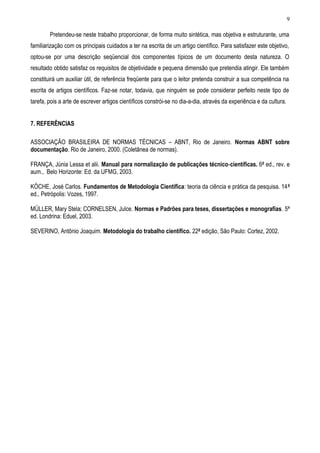 Pretendeu-se neste trabalho proporcionar, de forma muito sintética, mas objetiva e estruturante, uma
familiarização com os principais cuidados a ter na escrita de um artigo científico. Para satisfazer este objetivo,
optou-se por uma descrição seqüencial dos componentes típicos de um documento desta natureza. O
resultado obtido satisfaz os requisitos de objetividade e pequena dimensão que pretendia atingir. Ele também
constituirá um auxiliar útil, de referência freqüente para que o leitor pretenda construir a sua competência na
escrita de artigos científicos. Faz-se notar, todavia, que ninguém se pode considerar perfeito neste tipo de
tarefa, pois a arte de escrever artigos científicos constrói-se no dia-a-dia, através da experiência e da cultura.
7. REFERÊNCIAS
ASSOCIAÇÃO BRASILEIRA DE NORMAS TÉCNICAS – ABNT, Rio de Janeiro. Normas ABNT sobre
documentação. Rio de Janeiro, 2000. (Coletânea de normas).
FRANÇA, Júnia Lessa et alii. Manual para normalização de publicações técnico-científicas. 6ª ed., rev. e
aum., Belo Horizonte: Ed. da UFMG, 2003.
KÖCHE, José Carlos. Fundamentos de Metodologia Científica: teoria da ciência e prática da pesquisa. 14ª
ed., Petrópolis: Vozes, 1997.
MÜLLER, Mary Stela; CORNELSEN, Julce. Normas e Padrões para teses, dissertações e monografias. 5ª
ed. Londrina: Eduel, 2003.
SEVERINO, Antônio Joaquim. Metodologia do trabalho científico. 22ª edição, São Paulo: Cortez, 2002.
9
 