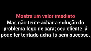 Mostre um valor imediato
Mas não tente achar a solução do
problema logo de cara; seu cliente já
pode ter tentado achá-la sem sucesso.
 