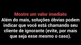 Mostre um valor imediato
Além do mais, soluções óbvias podem
indicar que você está chamando seu
cliente de ignorante (evite, por mais
que seja esse mesmo o caso).
 