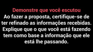 Demonstre que você escutou
Ao fazer a proposta, certifique-se de
ter refinado as informações recebidas.
Explique que o que você está fazendo
tem como base a informação que ele
está lhe passando.
 