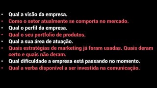 • Qual a visão da empresa.
• Como o setor atualmente se comporta no mercado.
• Qual o perfil da empresa.
• Qual o seu portfolio de produtos.
• Qual a sua área de atuação.
• Quais estratégias de marketing já foram usadas. Quais deram
certo e quais não deram.
• Qual dificuldade a empresa está passando no momento.
• Qual a verba disponível a ser investida na comunicação.
 