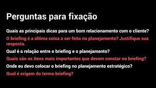 Perguntas para fixação
Quais as principais dicas para um bom relacionamento com o cliente?
O briefing é a última coisa a ser feita no planejamento? Justifique sua
resposta.
Qual é a relação entre o briefing e o planejamento?
Quais são os itens mais importantes que devem constar no briefing?
Onde eu devo colocar o briefing no planejamento estratégico?
Qual é origem do termo briefing?
 