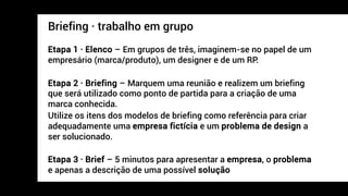 Briefing · trabalho em grupo
Etapa 1 · Elenco – Em grupos de três, imaginem-se no papel de um
empresário (marca/produto), um designer e de um RP.
Etapa 2 · Briefing – Marquem uma reunião e realizem um briefing
que será utilizado como ponto de partida para a criação de uma
marca conhecida.
Utilize os itens dos modelos de briefing como referência para criar
adequadamente uma empresa fictícia e um problema de design a
ser solucionado.
Etapa 3 · Brief – 5 minutos para apresentar a empresa, o problema
e apenas a descrição de uma possível solução
 