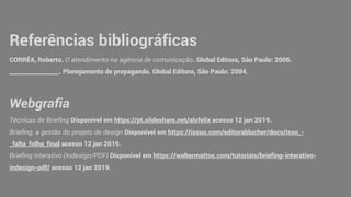 Referências bibliográficas
CORRÊA, Roberto. O atendimento na agência de comunicação. Global Editora, São Paulo: 2006.
_________________. Planejamento de propaganda. Global Editora, São Paulo: 2004.
Webgrafia
Técnicas de Briefing Disponível em https://pt.slideshare.net/alsfelix acesso 12 jan 2019.
Briefing: a gestão do projeto de design Disponível em https://issuu.com/editorablucher/docs/issu_-
_falta_folha_final acesso 12 jan 2019.
Briefing interativo (Indesign/PDF) Disponível em https://waltermattos.com/tutoriais/briefing-interativo-
indesign-pdf/ acesso 12 jan 2019.
 