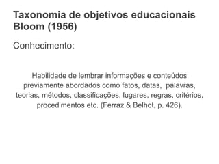 Taxonomia de objetivos educacionais
Bloom (1956)
Conhecimento:
Habilidade de lembrar informações e conteúdos
previamente abordados como fatos, datas, palavras,
teorias, métodos, classificações, lugares, regras, critérios,
procedimentos etc. (Ferraz & Belhot, p. 426).
 