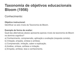 Taxonomia de objetivos educacionais
Bloom (1956)
Conhecimento:
Objetivo instrucional:
Identificar os seis níveis da Taxonomia de Bloom.
Exemplo de forma de avaliar:
Qual das alternativas abaixo apresenta apenas níveis da taxonomia de Bloom
no domínio cognitivo?
a) Conhecimento, compreensão, aplicação e avaliação (resposta correta).
b) Imitação, empatia, síntese e antítese.
c) Compreensão, imitação, saber e explicação.
d) Análise, síntese, antítese e imitação.
e) Empatia, antítese, tese e conhecimento.
 