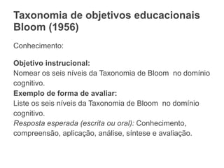 Taxonomia de objetivos educacionais
Bloom (1956)
Conhecimento:
Objetivo instrucional:
Nomear os seis níveis da Taxonomia de Bloom no domínio
cognitivo.
Exemplo de forma de avaliar:
Liste os seis níveis da Taxonomia de Bloom no domínio
cognitivo.
Resposta esperada (escrita ou oral): Conhecimento,
compreensão, aplicação, análise, síntese e avaliação.
 