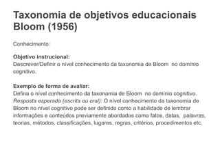 Taxonomia de objetivos educacionais
Bloom (1956)
Conhecimento:
Objetivo instrucional:
Descrever/Definir o nível conhecimento da taxonomia de Bloom no domínio
cognitivo.
Exemplo de forma de avaliar:
Defina o nível conhecimento da taxonomia de Bloom no domínio cognitivo.
Resposta esperada (escrita ou oral): O nível conhecimento da taxonomia de
Bloom no nível cognitivo pode ser definido como a habilidade de lembrar
informações e conteúdos previamente abordados como fatos, datas, palavras,
teorias, métodos, classificações, lugares, regras, critérios, procedimentos etc.
 