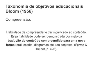 Taxonomia de objetivos educacionais
Bloom (1956)
Compreensão:
Habilidade de compreender e dar significado ao conteúdo.
Essa habilidade pode ser demonstrada por meio da
tradução do conteúdo compreendido para uma nova
forma (oral, escrita, diagramas etc.) ou contexto. (Ferraz &
Belhot, p. 426).
 