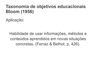 Taxonomia de objetivos educacionais
Bloom (1956)
Aplicação:
Habilidade de usar informações, métodos e
conteúdos aprendidos em novas situações
concretas. (Ferraz & Belhot, p. 426).
 