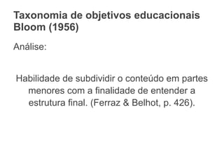 Taxonomia de objetivos educacionais
Bloom (1956)
Análise:
Habilidade de subdividir o conteúdo em partes
menores com a finalidade de entender a
estrutura final. (Ferraz & Belhot, p. 426).
 