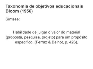 Taxonomia de objetivos educacionais
Bloom (1956)
Síntese:
Habilidade de julgar o valor do material
(proposta, pesquisa, projeto) para um propósito
específico. (Ferraz & Belhot, p. 426).
 