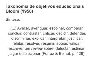Taxonomia de objetivos educacionais
Bloom (1956)
Síntese:
(...) Avaliar, averiguar, escolher, comparar,
concluir, contrastar, criticar, decidir, defender,
discriminar, explicar, interpretar, justificar,
relatar, resolver, resumir, apoiar, validar,
escrever um review sobre, detectar, estimar,
julgar e selecionar (Ferraz & Belhot, p. 426).
 